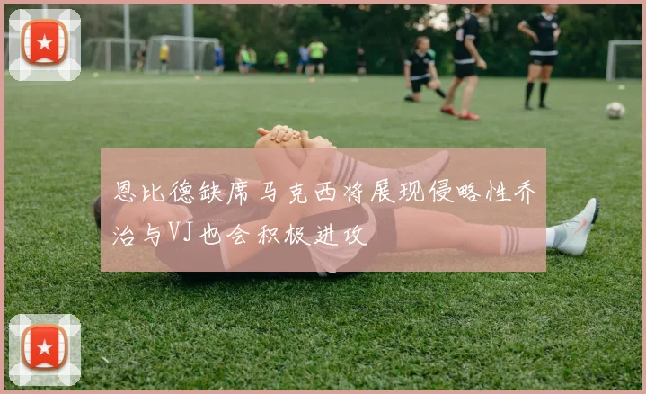 恩比德缺席马克西将展现侵略性乔治与VJ也会积极进攻