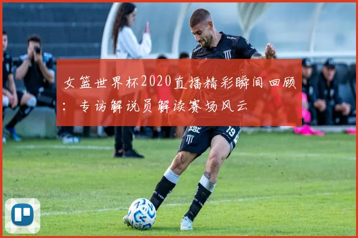 女篮世界杯2020直播精彩瞬间回顾:专访解说员解读赛场风云