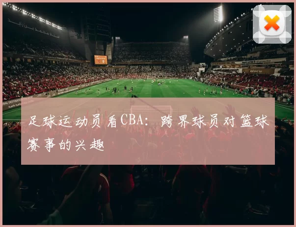 足球运动员看CBA：跨界球员对篮球赛事的兴趣