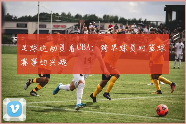 足球运动员看CBA：跨界球员对篮球赛事的兴趣
