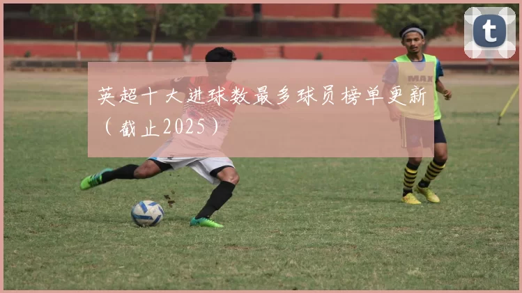 英超十大进球数最多球员榜单更新（截止2025）