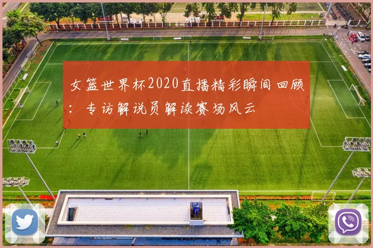 女篮世界杯2020直播精彩瞬间回顾：专访解说员解读赛场风云
