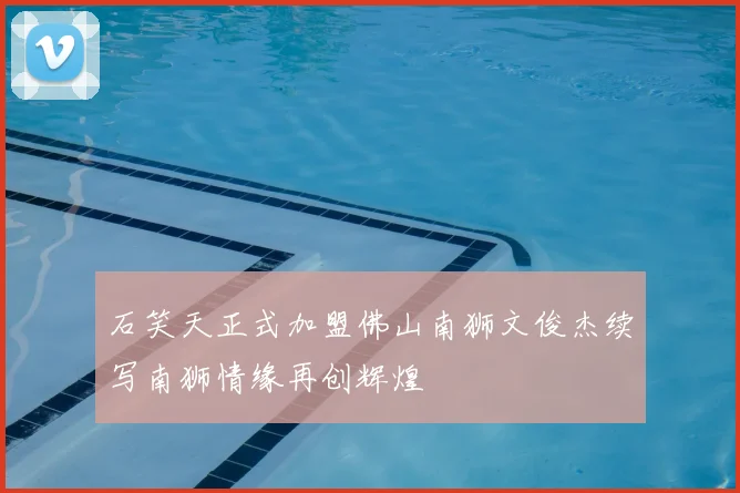 石笑天正式加盟佛山南狮文俊杰续写南狮情缘再创辉煌