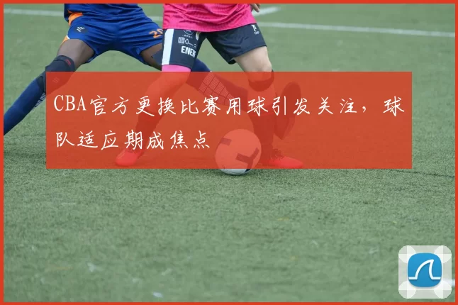 CBA官方更换比赛用球引发关注，球队适应期成焦点
