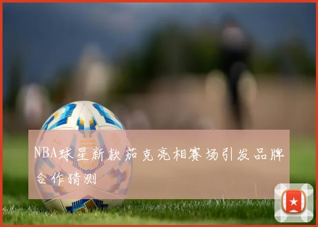 NBA球星新款茄克亮相赛场引发品牌合作猜测