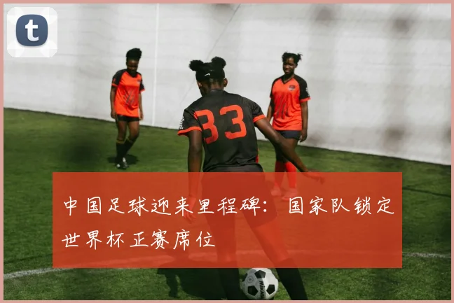 中国足球迎来里程碑：国家队锁定世界杯正赛席位