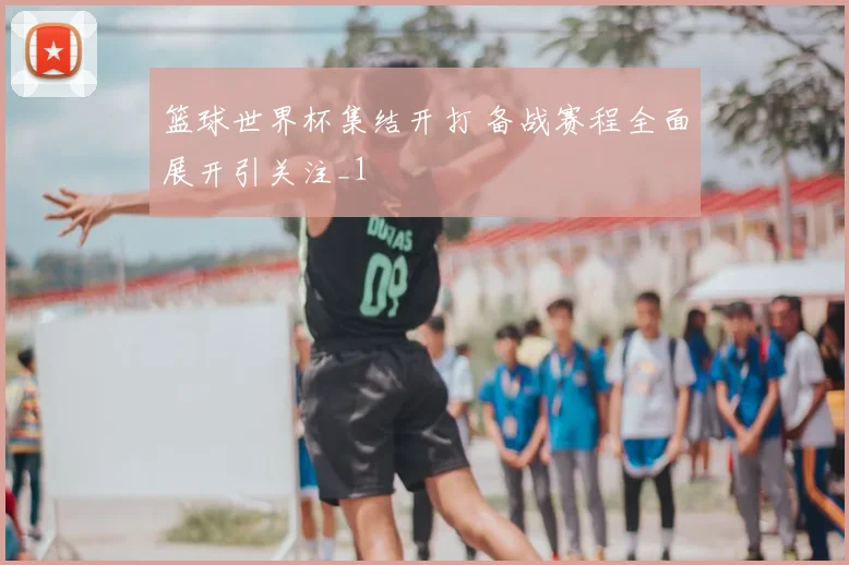 篮球世界杯集结开打 备战赛程全面展开引关注_1