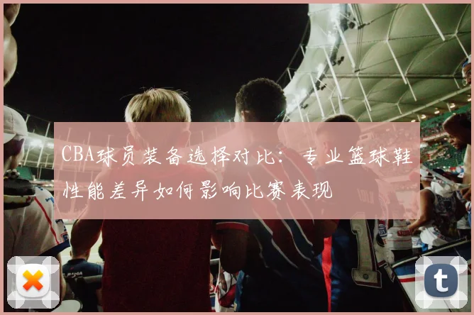 CBA球员装备选择对比：专业篮球鞋性能差异如何影响比赛表现