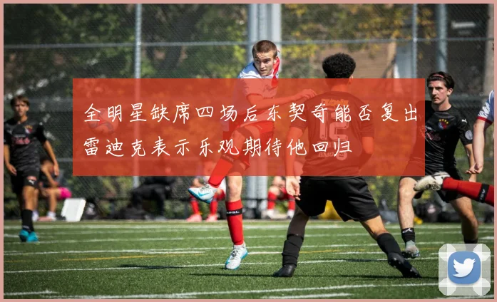 全明星缺席四场后东契奇能否复出雷迪克表示乐观期待他回归