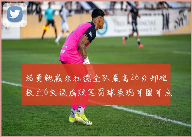 诺曼鲍威尔独揽全队最高26分却难救主6失误成败笔罚球表现可圈可点