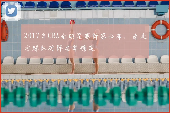 2017年CBA全明星赛阵容公布，南北方球队对阵名单确定