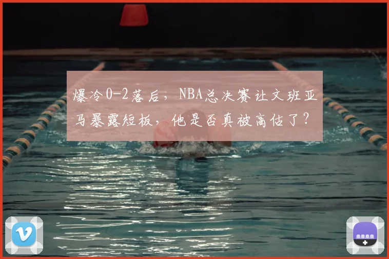 爆冷0-2落后，NBA总决赛让文班亚马暴露短板，他是否真被高估了？