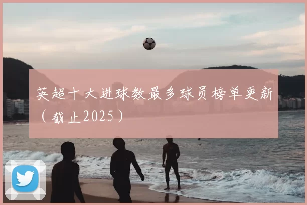 英超十大进球数最多球员榜单更新（截止2025）