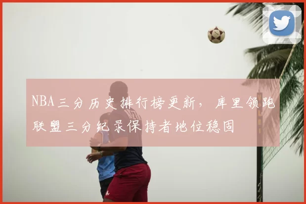 NBA三分历史排行榜更新，库里领跑联盟三分纪录保持者地位稳固