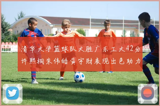 清华大学篮球队大胜广东工大42分许熙桐朱伟皓黄宇财表现出色助力胜利