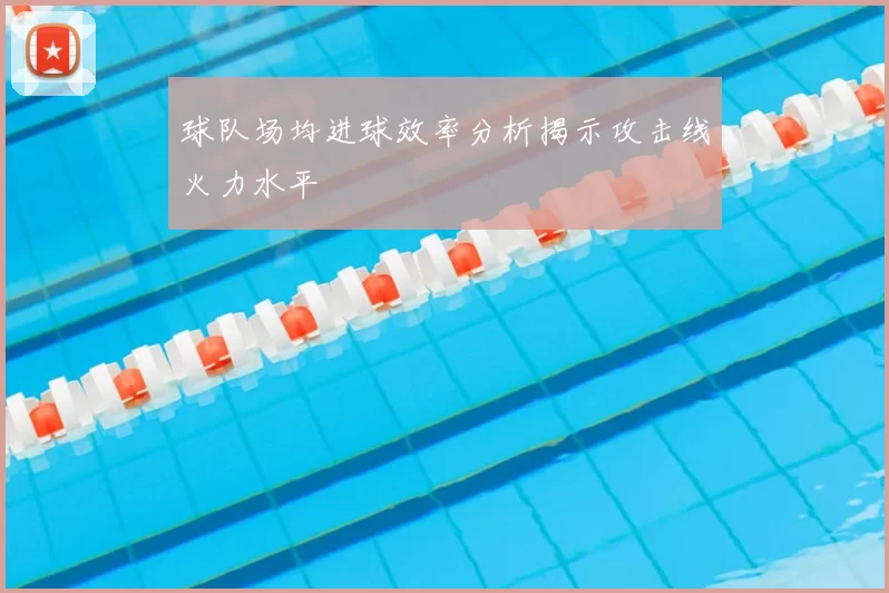球队场均进球效率分析揭示攻击线火力水平