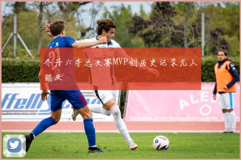 乔丹六夺总决赛MVP创历史记录无人能及