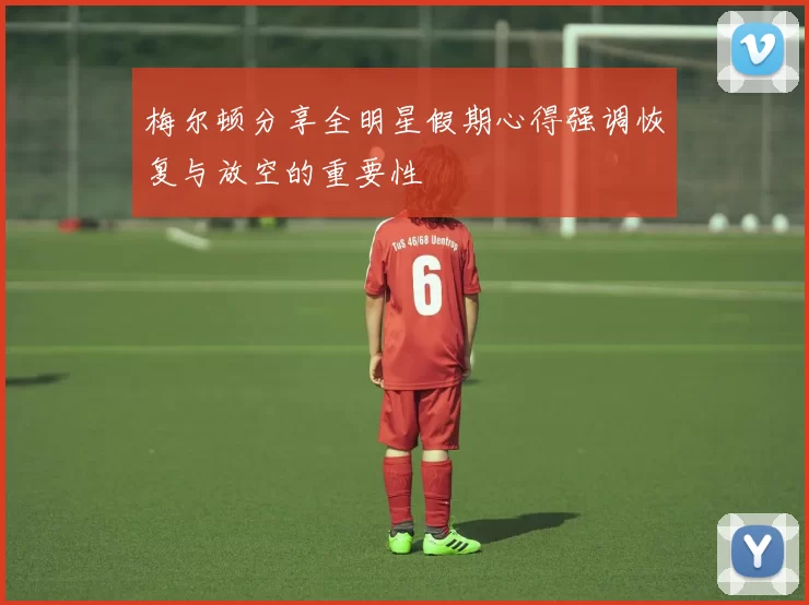 梅尔顿分享全明星假期心得强调恢复与放空的重要性