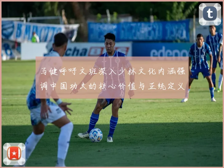 马健呼吁文班深入少林文化内涵强调中国功夫的核心价值与正统定义