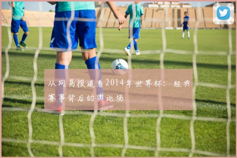 从网易报道看2014年世界杯：经典赛事背后的舆论场
