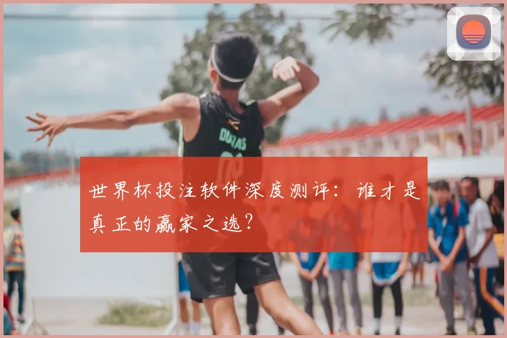 世界杯投注软件深度测评：谁才是真正的赢家之选？