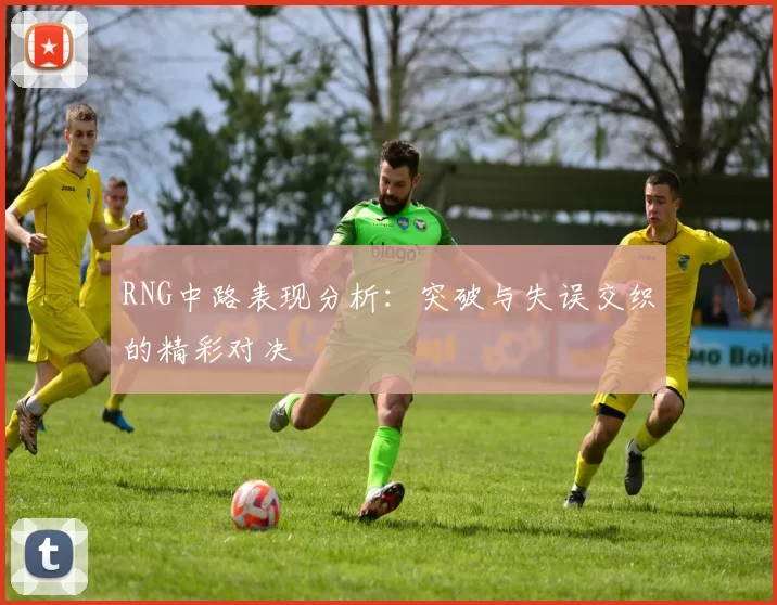 RNG中路表现分析：突破与失误交织的精彩对决