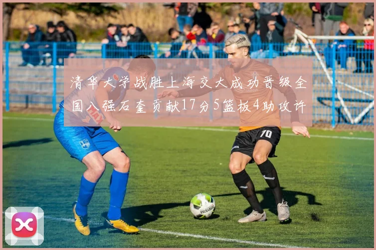 清华大学战胜上海交大成功晋级全国八强石奎贡献17分5篮板4助攻许熙桐斩获16分7篮板