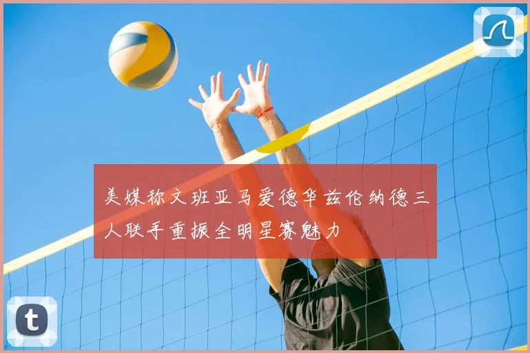 美媒称文班亚马爱德华兹伦纳德三人联手重振全明星赛魅力