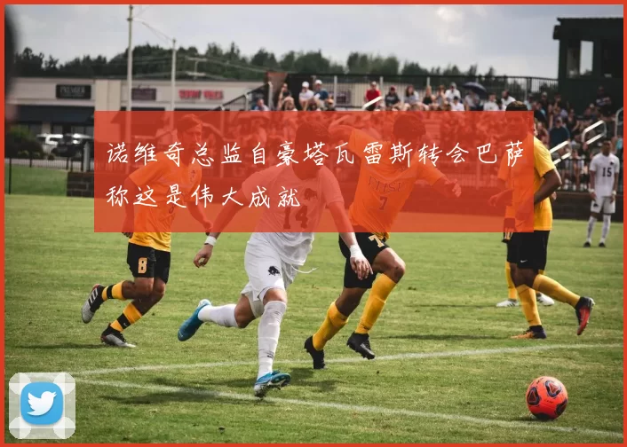 诺维奇总监自豪塔瓦雷斯转会巴萨称这是伟大成就