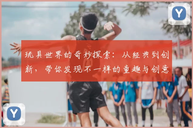 玩具世界的奇妙探索：从经典到创新，带你发现不一样的童趣与创意