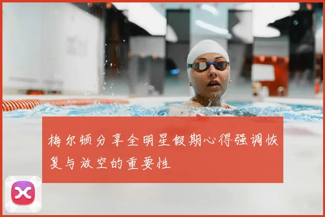 梅尔顿分享全明星假期心得强调恢复与放空的重要性