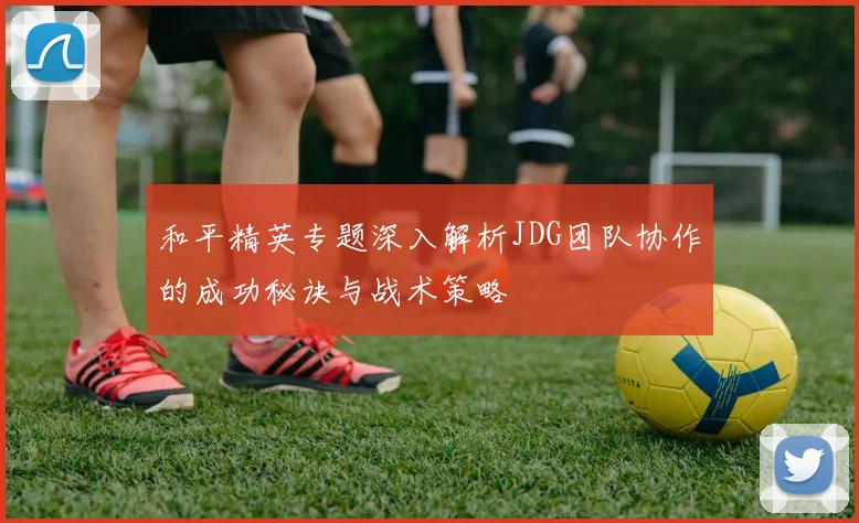 和平精英专题深入解析JDG团队协作的成功秘诀与战术策略