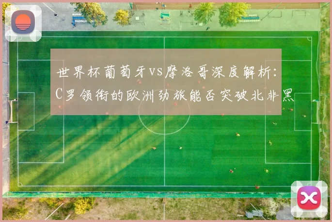 世界杯葡萄牙vs摩洛哥深度解析:C罗领衔的欧洲劲旅能否突破北非黑马?