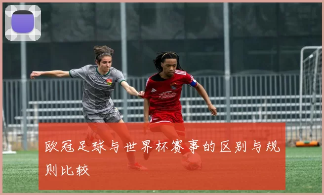 欧冠足球与世界杯赛事的区别与规则比较