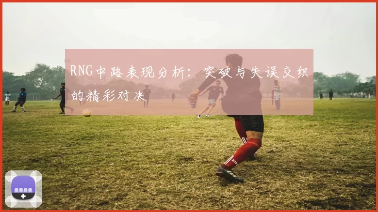 RNG中路表现分析：突破与失误交织的精彩对决
