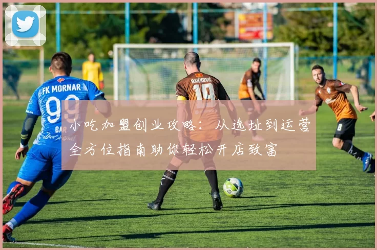 小吃加盟创业攻略：从选址到运营全方位指南助你轻松开店致富
