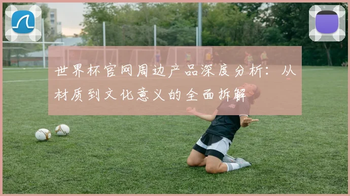 世界杯官网周边产品深度分析：从材质到文化意义的全面拆解