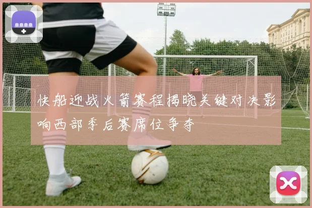 快船迎战火箭赛程揭晓关键对决影响西部季后赛席位争夺