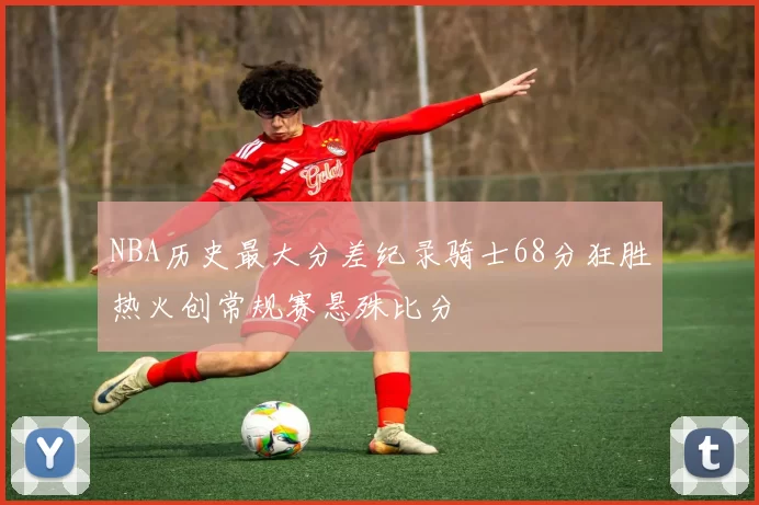 NBA历史最大分差纪录骑士68分狂胜热火创常规赛悬殊比分