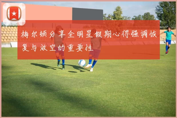 梅尔顿分享全明星假期心得强调恢复与放空的重要性