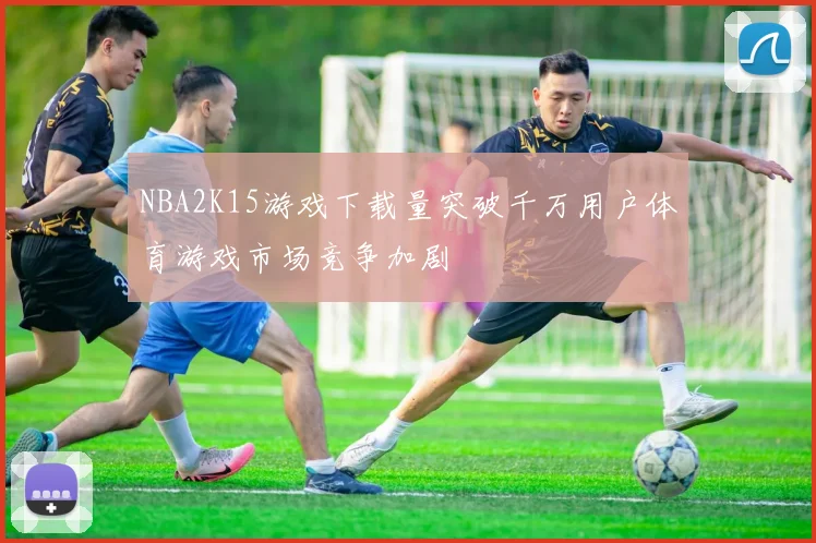 NBA2K15游戏下载量突破千万用户体育游戏市场竞争加剧