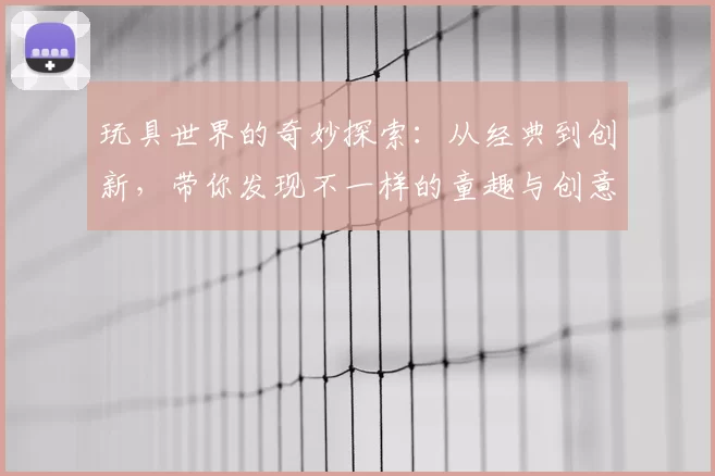 玩具世界的奇妙探索：从经典到创新，带你发现不一样的童趣与创意