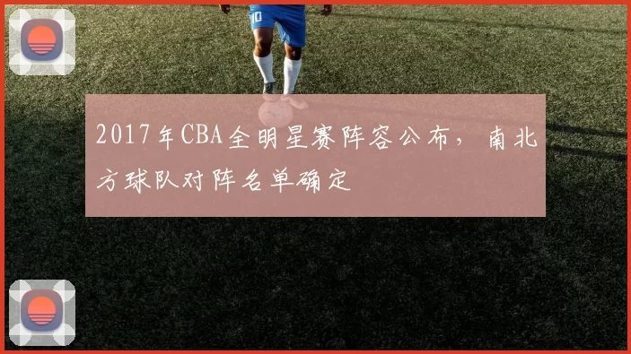2017年CBA全明星赛阵容公布，南北方球队对阵名单确定