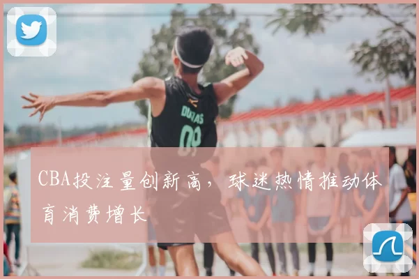 CBA投注量创新高，球迷热情推动体育消费增长
