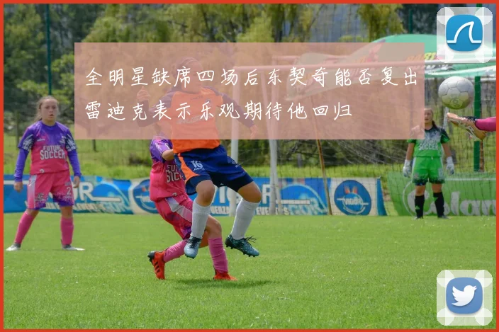 全明星缺席四场后东契奇能否复出雷迪克表示乐观期待他回归