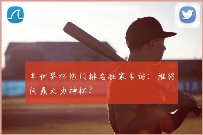 年世界杯热门排名独家专访：谁将问鼎大力神杯？