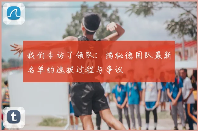 我们专访了领队:揭秘德国队最新名单的选拔过程与争议