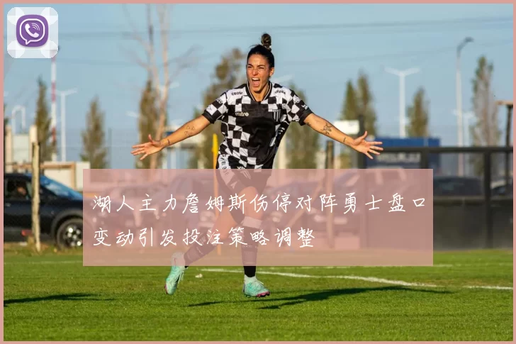 湖人主力詹姆斯伤停对阵勇士盘口变动引发投注策略调整