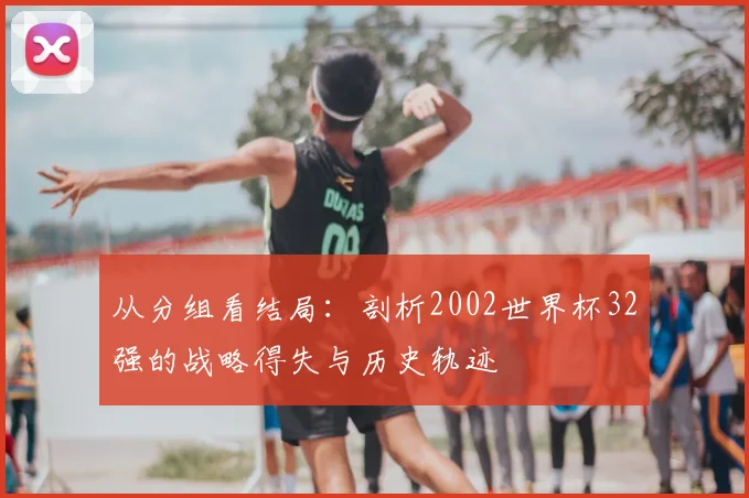 从分组看结局：剖析2002世界杯32强的战略得失与历史轨迹