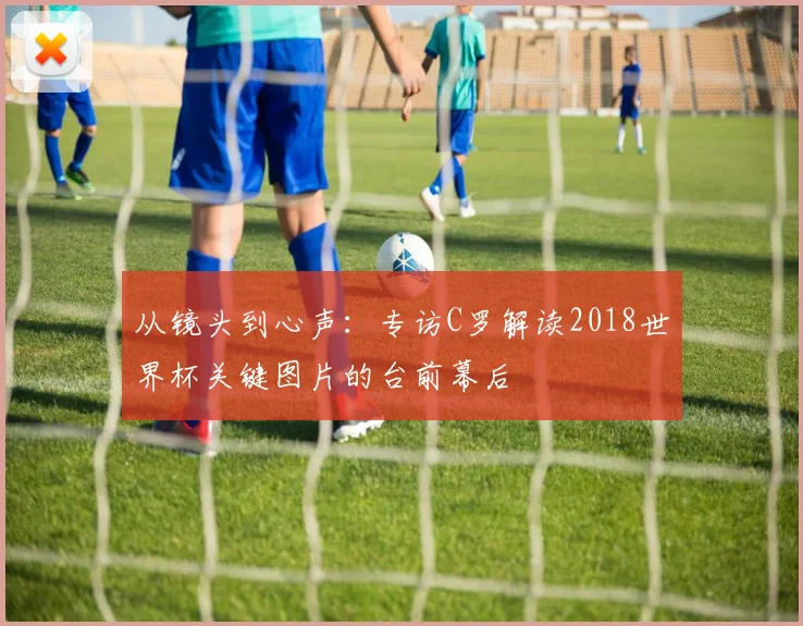 从镜头到心声：专访C罗解读2018世界杯关键图片的台前幕后